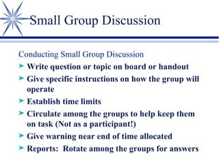 Small Group Discussion Conducting Small Group Discussion Write question or topic on board or handout Give specific instructions on how the group will operate Establish time limits Circulate among the groups to help keep them on task (Not as a participant!) Give warning near end of time allocated Reports:  Rotate among the groups for answers 