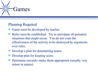 Games Planning Required Game must be developed by teacher Rules must be established.  Try to anticipate all potential situations that might occur.  You do not want the effectiveness of the activity to be destroyed by arguments over rules. Develop a plan for determining teams Develop plan for keeping score Determine rewards--make them appropriate (usually very minor in nature) 