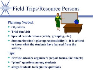 Field Trips/Resource Persons Planning Needed: Objectives Trial run/visit Special considerations (safety, grouping, etc.) Summarize (don’t give up responsibility!).  It is critical to know what the students have learned from the activity. Tips: Provide advance organizers (report forms, fact sheets) “ plant” questions among students assign students to begin the questions 