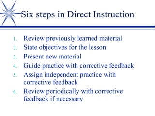Six steps in Direct Instruction Review previously learned material State objectives for the lesson Present new material Guide practice with corrective feedback Assign independent practice with corrective feedback Review periodically with corrective feedback if necessary 