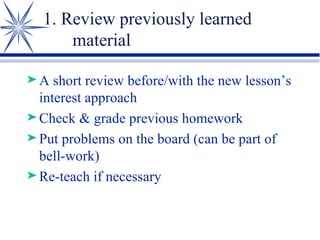 1. Review previously learned material A short review before/with the new lesson’s interest approach Check & grade previous homework Put problems on the board (can be part of bell-work) Re-teach if necessary 