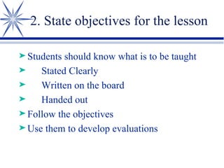 2. State objectives for the lesson Students should know what is to be taught Stated Clearly Written on the board Handed out Follow the objectives Use them to develop evaluations 