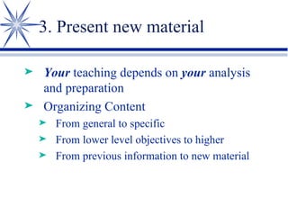 3. Present new material Your  teaching depends on  your  analysis and preparation Organizing Content From general to specific From lower level objectives to higher From previous information to new material 