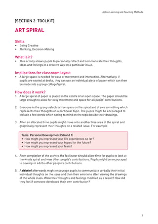 Active Learning and Teaching Methods 
7 
[SECTION 2: TOOLKIT] 
ART SPIRAL 
Skills 
Being Creative 
Thinking, Decision-Making 
What is it? 
This activity allows pupils to personally refl ect and communicate their thoughts, 
ideas and feelings in a creative way on a particular issue. 
Implications for classroom layout 
A large space is needed for ease of movement and interaction. Alternatively, if 
pupils are seated at desks, they can use an individual piece of paper which can then 
be made into a group collage/spiral. 
How does it work? 
1. A large spiral of paper is placed in the centre of an open space. The paper should be 
large enough to allow for easy movement and space for all pupils’ contributions. 
2. Everyone in the group selects a free space on the spiral and draws something which 
represents their thoughts on a particular topic. The pupils might be encouraged to 
include a few words which spring to mind on the topic beside their drawings. 
3. After an allocated time pupils might move onto another free area of the spiral and 
graphically represent their thoughts on a related issue. For example: 
4. After completion of the activity, the facilitator should allow time for pupils to look at 
the whole spiral and view other people’s contributions. Pupils might be encouraged 
to develop or add to other people’s contributions. 
5. A debrief afterwards might encourage pupils to communicate verbally their initial 
individual thoughts on the issue and then their emotions after viewing the drawings 
of the whole class. Were their thoughts and feelings modifi ed as a result? How did 
they feel if someone developed their own contribution? 
•• 
• 
• 
Topic: Personal Development (Strand 1) 
How might you represent your life experiences so far? 
How might you represent your hopes for the future? 
How might you represent your fears? 
••• 
 
