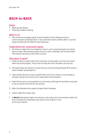 Key Stages 1&2 
BACK-to-BACK 
Skills 
Working with Others 
Thinking, Problem-Solving 
What is it? 
This activity encourages pupils to work together and to develop clarity in 
communication and observation. It also promotes active auditory skills. It can be 
easily transferred into different learning areas. 
Implications for classroom layout 
Facilitators might wish to arrange the room in such a way that pupils are sitting 
back-to-back. Alternatively, pupils may sit in pairs, although care must be taken 
that they do not peek at each other’s visual! 
How does it work? 
1. Pupils sit back-to-back with chairs touching, so that pupils can hear each other 
8 
when the activity begins. They must not look over their shoulders at any time. 
2. One pupil (pupil A) receives a visual stimulus, the second pupil (pupil B) receives a 
piece of paper and pen/pencil. 
3. Pupil A describes the visual to pupil B who must aim to draw it as accurately as 
possible, taking into account size, shape detail and annotation. 
4. Pupil B may ask as many questions as necessary, although the facilitator may wish 
to set an overall time limit for the activity. 
5. After the allocated time, pupils compare their drawings. 
6. Pupils might then swap roles. 
7. A debrief afterwards might concentrate on the nature of communication within the 
pairs and why the end product was close to the original, or not, 
as the case may be. 
•• 
• 
• 
 