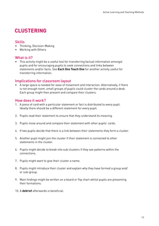Active Learning and Teaching Methods 
13 
CLUSTERING 
Skills 
Thinking, Decision-Making 
Working with Others 
What is it? 
•• 
This activity might be a useful tool for transferring factual information amongst 
pupils and for encouraging pupils to seek connections and links between 
statements and/or facts. See Each One Teach One for another activity useful for 
transferring information. 
Implications for classroom layout 
• 
A large space is needed for ease of movement and interaction. Alternatively, if there 
is not enough room, small groups of pupils could cluster the cards around a desk. 
Each group might then present and compare their clusters. 
How does it work? 
1. A piece of card with a particular statement or fact is distributed to every pupil. 
Ideally there should be a different statement for every pupil. 
• 
2. Pupils read their statement to ensure that they understand its meaning. 
3. Pupils move around and compare their statement with other pupils’ cards. 
4. If two pupils decide that there is a link between their statements they form a cluster. 
5. Another pupil might join the cluster if their statement is connected to other 
statements in the cluster. 
6. Pupils might decide to break into sub-clusters if they see patterns within the 
connections. 
7. Pupils might want to give their cluster a name. 
8. Pupils might introduce their cluster and explain why they have formed a group and/ 
or sub-group. 
9. Main fi ndings might be written on a board or fl ip chart whilst pupils are presenting 
their formations. 
10. A debrief afterwards is benefi cial. 
 
