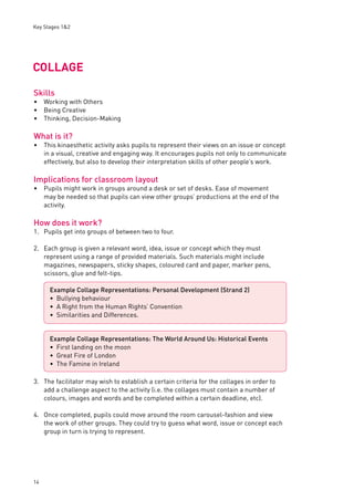 Key Stages 1&2 
COLLAGE 
Skills 
Working with Others 
Being Creative 
Thinking, Decision-Making 
What is it? 
This kinaesthetic activity asks pupils to represent their views on an issue or concept 
in a visual, creative and engaging way. It encourages pupils not only to communicate 
effectively, but also to develop their interpretation skills of other people’s work. 
Implications for classroom layout 
Pupils might work in groups around a desk or set of desks. Ease of movement 
may be needed so that pupils can view other groups’ productions at the end of the 
activity. 
How does it work? 
1. Pupils get into groups of between two to four. 
2. Each group is given a relevant word, idea, issue or concept which they must 
14 
represent using a range of provided materials. Such materials might include 
magazines, newspapers, sticky shapes, coloured card and paper, marker pens, 
scissors, glue and felt-tips. 
3. The facilitator may wish to establish a certain criteria for the collages in order to 
add a challenge aspect to the activity (i.e. the collages must contain a number of 
colours, images and words and be completed within a certain deadline, etc). 
4. Once completed, pupils could move around the room carousel-fashion and view 
the work of other groups. They could try to guess what word, issue or concept each 
group in turn is trying to represent. 
••• 
• 
• 
Example Collage Representations: Personal Development (Strand 2) 
Bullying behaviour 
A Right from the Human Rights’ Convention 
Similarities and Differences. 
••• 
Example Collage Representations: The World Around Us: Historical Events 
First landing on the moon 
Great Fire of London 
The Famine in Ireland 
••• 
 