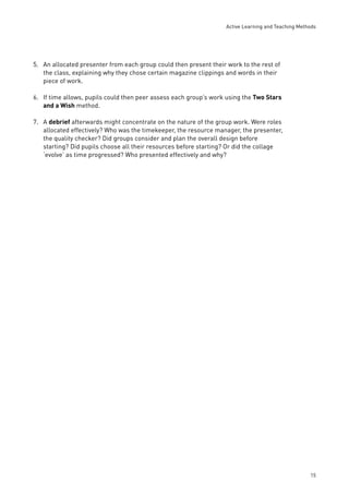 Active Learning and Teaching Methods 
15 
5. An allocated presenter from each group could then present their work to the rest of 
the class, explaining why they chose certain magazine clippings and words in their 
piece of work. 
6. If time allows, pupils could then peer assess each group’s work using the Two Stars 
and a Wish method. 
7. A debrief afterwards might concentrate on the nature of the group work. Were roles 
allocated effectively? Who was the timekeeper, the resource manager, the presenter, 
the quality checker? Did groups consider and plan the overall design before 
starting? Did pupils choose all their resources before starting? Or did the collage 
‘evolve’ as time progressed? Who presented effectively and why? 
 