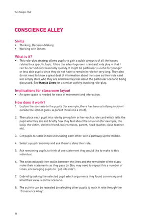 Key Stages 1&2 
CONSCIENCE ALLEY 
Skills 
Thinking, Decision-Making 
Working with Others 
What is it? 
This role-play strategy allows pupils to gain a quick synopsis of all the issues 
related to a specifi c topic. It has the advantage over ‘standard’ role play in that it 
can be carried out reasonably quickly. It might be particularly useful for younger 
or less able pupils since they do not have to remain in role for very long. They also 
do not need to know a great deal of information about the issue as their role card 
will simply state who they are and how they feel about the particular scenario being 
discussed. See Hassle Lines for a similar activity involving role-play. 
Implications for classroom layout 
An open space is needed for ease of movement and interaction. 
How does it work? 
1. Explain the scenario to the pupils (for example, there has been a bullying incident 
16 
outside the school gates. A parent threatens a child). 
2. Then place each pupil into role by giving him or her each a role card which tells the 
pupil who they are and briefl y how they feel about the situation (for example, the 
bully, the victim, victim’s friend, bully’s mates, parent, head teacher, class teacher, 
etc). 
3. Get pupils to stand in two lines facing each other, with a pathway up the middle. 
4. Select a pupil randomly and ask them to state their role. 
5. Ask remaining pupils to think of one statement they would like to make to this 
individual. 
6. The selected pupil then walks between the lines and the remainder of the class 
make their statements as they pass by. (You may need to repeat this a number of 
times, encouraging pupils to “get into role”). 
7. Debrief by asking the selected pupil which arguments they found convincing and 
what their view is on the scenario. 
8. The activity can be repeated by selecting other pupils to walk in role through the 
“Conscience Alley”. 
•• 
• 
• 
 