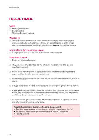 Key Stages 1&2 
FREEZE FRAME 
Skills 
Working with Others 
Being Creative 
Thinking, Decision-Making 
What is it? 
This physical activity can be a useful tool for encouraging pupils to engage in 
discussion about a particular issue. Pupils are asked to pose as a still image 
representing a particular signifi cant moment. See Tableau for a similar activity. 
Implications for classroom layout 
A large space is needed for ease of movement and interaction. 
How does it work? 
1. Pupils get into small groups. 
2. They are asked physically to pose in a snapshot representation of a specifi c, 
30 
signifi cant moment. 
3. Pupils could work together as a group to discuss what they are being asked to 
depict and how it might look in a freeze frame. 
4. Alternatively, pupils could act out a role and, on the facilitator’s command, freeze in 
scene. 
5. Groups could take it in turns to move around and view other groups’ freeze frames. 
6. A debrief afterwards could focus on the nature of body language used in the freeze 
frame, why pupils decided to depict the scene in the way they did, and why others 
might have depicted the event in a different way. 
7. As an extension, groups could enact different developments in a particular issue 
and take photos, creating a photo-story. 
••• 
• 
• 
Possible Freeze Frame Scenarios: Personal Development 
Resisting a peer pressure issue, such as refusing cigarettes or alcohol; 
Acting out a particular Right from the Human Rights’ Convention; 
Helping a friend. 
••• 
 