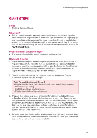 Active Learning and Teaching Methods 
31 
GIANT STEPS 
Skills 
Thinking, Decision-Making 
What is it? 
This is a useful activity for exploring diverse opinions and emotions as regards a 
particular issue. It might be used as a lead into a particular topic and to gauge pupil 
interest and base understanding of the issue in question. It requires pupils to take 
a stance on an issue and allows everybody to have a voice, even if they do not speak 
out. The aims of this activity are similar to those of the walking debates, such as the 
Four Corners Debate. 
Implications for classroom layout 
A large space is needed for ease of movement and interaction. 
How does it work? 
1. Pupils stand in a long line. In order to get pupils in the line and to break the ice as 
regards discussion, the facilitator may ask pupils to create a spectrum based on 
the issue at hand. For example, pupils might be asked to form a line from the most 
optimistic to the least optimistic, the most organised to the least organised, etc. 
Pupils should be able to justify their position in the line. 
2. Once all pupils are in the line, the facilitator reads out a statement. Sample 
statements might include, for example: 
3. The pupil then takes a step based on how comfortable they feel about the issue 
or based on whether they agree with the statement or not. If they disagree or are 
totally uncomfortable with the statement, they take a step backwards. If they agree/ 
are comfortable, they take a step forwards. If they are not sure they stand still. The 
degree of the step may also indicate just how comfortable or uncomfortable they 
may feel. A small step forward, to cite an instance, might mean that a pupil agrees 
but with perhaps some reservations. 
4. As pupils move, they should explain why they have taken their particular step. Views 
could be obtained from those who have moved forwards and those who have moved 
backwards, as well as those who remained still. 
• 
• 
• 
Topic: Personal Development (Strand 2) 
• 
People should do what their friends do at all times, even if they know what 
they are doing is wrong. 
It’s OK to provide an alibi for a friend. 
People who bully have high self-esteem. 
•• 
 