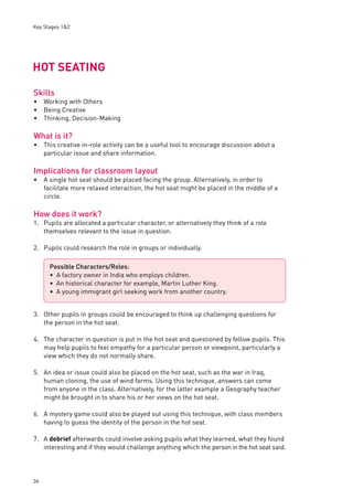 Key Stages 1&2 
HOT SEATING 
Skills 
Working with Others 
Being Creative 
Thinking, Decision-Making 
What is it? 
This creative in-role activity can be a useful tool to encourage discussion about a 
particular issue and share information. 
Implications for classroom layout 
A single hot seat should be placed facing the group. Alternatively, in order to 
facilitate more relaxed interaction, the hot seat might be placed in the middle of a 
circle. 
How does it work? 
1. Pupils are allocated a particular character, or alternatively they think of a role 
36 
themselves relevant to the issue in question. 
2. Pupils could research the role in groups or individually. 
3. Other pupils in groups could be encouraged to think up challenging questions for 
the person in the hot seat. 
4. The character in question is put in the hot seat and questioned by fellow pupils. This 
may help pupils to feel empathy for a particular person or viewpoint, particularly a 
view which they do not normally share. 
5. An idea or issue could also be placed on the hot seat, such as the war in Iraq, 
human cloning, the use of wind farms. Using this technique, answers can come 
from anyone in the class. Alternatively, for the latter example a Geography teacher 
might be brought in to share his or her views on the hot seat. 
6. A mystery game could also be played out using this technique, with class members 
having to guess the identity of the person in the hot seat. 
7. A debrief afterwards could involve asking pupils what they learned, what they found 
interesting and if they would challenge anything which the person in the hot seat said. 
••• 
• 
• 
Possible Characters/Roles: 
A factory owner in India who employs children. 
An historical character for example, Martin Luther King. 
A young immigrant girl seeking work from another country. 
••• 
 