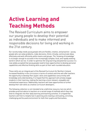 Active Learning and Teaching Methods 
1 
Active Learning and 
Teaching Methods 
The Revised Curriculum aims to empower 
our young people to develop their potential 
as individuals and to make informed and 
responsible decisions for living and working in 
the 21st century. 
Our society today needs young people who are fl exible, creative, and proactive – young 
people who can solve problems, make decisions, think critically, communicate ideas 
effectively and work effi ciently within teams and groups. The ‘knowing of knowledge’ 
is no longer enough to succeed in the increasingly complex, fl uid, and rapidly evolving 
world in which we live. In order to optimise life-long learning and potential success it is 
now widely accepted that young people need to have opportunities to develop personal 
capabilities and effective thinking skills as part of their well-rounded education. 
These skills are an integral part of the Revised Curriculum for Northern Ireland. 
Increased fl exibility in the curriculum in terms of content and time will offer teachers 
the opportunity to develop their pupils’ skills and capabilities concurrently with 
knowledge and understanding. It is hoped that this approach will actively engage 
students in their learning, making the learning a more relevant, enjoyable and 
motivational experience. Additionally, teachers will have opportunities to further 
develop their own skills as creative curriculum developers. 
The following collection is not intended to be a defi nitive resource, but one which 
provides practical advice to teachers on a varied range of methods which they may 
wish to integrate into their daily learning and teaching activities. It is hoped that 
teachers will fi nd it a helpful tool in planning and creating a stimulating, enriching, 
challenging and focused environment for both their pupils and themselves. 
 