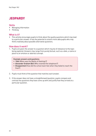 Key Stages 1&2 
JEOPARDY 
Skills 
Managing Information 
Thinking 
What is it? 
This activity encourages pupils to think about the quality questions which may lead 
to a particular answer. It has the potential to stretch more able pupils who may 
think creatively about possible alternative questions. 
How does it work? 
1. Pupils are given the answer to a question which may be of relevance to the topic 
40 
being explored. Answers may range from purely factual, such as a date, a name or 
place to an emotion or abstract concept. 
2. Pupils must think of the question that matches each answer. 
3. If the answer does not have a straightforward question, pupils compare and 
contrast the questions they have come up with and justify how they arrived at a 
particular question. 
•• 
• 
Example answers and questions: 
1066 (When was the Battle of Hastings?) 
Alexander Graham Bell (Who invented the telephone?) 
Disappointed (How did the school team feel when they failed to reach the 
fi nal?) 
••• 
 