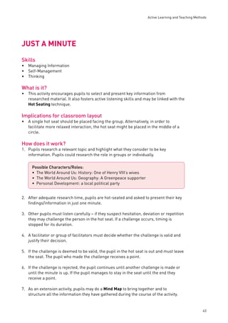 Active Learning and Teaching Methods 
43 
JUST A MINUTE 
Skills 
Managing Information 
Self-Management 
Thinking 
What is it? 
This activity encourages pupils to select and present key information from 
researched material. It also fosters active listening skills and may be linked with the 
Hot Seating technique. 
Implications for classroom layout 
A single hot seat should be placed facing the group. Alternatively, in order to 
facilitate more relaxed interaction, the hot seat might be placed in the middle of a 
circle. 
How does it work? 
1. Pupils research a relevant topic and highlight what they consider to be key 
information. Pupils could research the role in groups or individually. 
2. After adequate research time, pupils are hot-seated and asked to present their key 
fi ndings/information in just one minute. 
3. Other pupils must listen carefully – if they suspect hesitation, deviation or repetition 
they may challenge the person in the hot seat. If a challenge occurs, timing is 
stopped for its duration. 
4. A facilitator or group of facilitators must decide whether the challenge is valid and 
justify their decision. 
5. If the challenge is deemed to be valid, the pupil in the hot seat is out and must leave 
the seat. The pupil who made the challenge receives a point. 
6. If the challenge is rejected, the pupil continues until another challenge is made or 
until the minute is up. If the pupil manages to stay in the seat until the end they 
receive a point. 
7. As an extension activity, pupils may do a Mind Map to bring together and to 
structure all the information they have gathered during the course of the activity. 
••• 
• 
• 
Possible Characters/Roles: 
The World Around Us: History: One of Henry VIII’s wives 
The World Around Us: Geography: A Greenpeace supporter 
Personal Development: a local political party 
••• 
 
