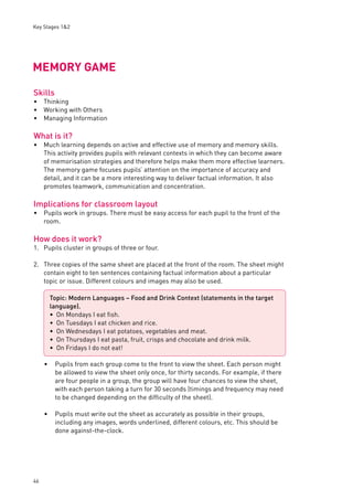 Key Stages 1&2 
MEMORY GAME 
Skills 
Thinking 
Working with Others 
Managing Information 
What is it? 
Much learning depends on active and effective use of memory and memory skills. 
This activity provides pupils with relevant contexts in which they can become aware 
of memorisation strategies and therefore helps make them more effective learners. 
The memory game focuses pupils’ attention on the importance of accuracy and 
detail, and it can be a more interesting way to deliver factual information. It also 
promotes teamwork, communication and concentration. 
Implications for classroom layout 
Pupils work in groups. There must be easy access for each pupil to the front of the 
room. 
How does it work? 
1. Pupils cluster in groups of three or four. 
2. Three copies of the same sheet are placed at the front of the room. The sheet might 
46 
contain eight to ten sentences containing factual information about a particular 
topic or issue. Different colours and images may also be used. 
• Pupils from each group come to the front to view the sheet. Each person might 
be allowed to view the sheet only once, for thirty seconds. For example, if there 
are four people in a group, the group will have four chances to view the sheet, 
with each person taking a turn for 30 seconds (timings and frequency may need 
to be changed depending on the diffi culty of the sheet). 
• Pupils must write out the sheet as accurately as possible in their groups, 
including any images, words underlined, different colours, etc. This should be 
done against-the-clock. 
••• 
• 
• 
Topic: Modern Languages – Food and Drink Context (statements in the target 
language). 
On Mondays I eat fi sh. 
On Tuesdays I eat chicken and rice. 
On Wednesdays I eat potatoes, vegetables and meat. 
On Thursdays I eat pasta, fruit, crisps and chocolate and drink milk. 
On Fridays I do not eat! 
••••• 
 