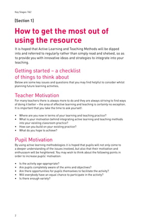 Key Stages 1&2 
[Section 1] 
How to get the most out of 
using the resource 
It is hoped that Active Learning and Teaching Methods will be dipped 
into and referred to regularly rather than simply read and shelved, so as 
to provide you with innovative ideas and strategies to integrate into your 
teaching. 
Getting started – a checklist 
of things to think about 
Below are some key issues and questions that you may fi nd helpful to consider whilst 
planning future learning activities. 
Teacher Motivation 
For many teachers there is always more to do and they are always striving to fi nd ways 
of doing it better – the area of effective learning and teaching is certainly no exception. 
It is important that you take the time to ask yourself: 
Where are you now in terms of your learning and teaching practice? 
What is your motivation behind integrating active learning and teaching methods 
into your existing classroom practice? 
How can you build on your existing practice? 
What do you hope to achieve? 
Pupil Motivation 
By using active learning methodologies it is hoped that pupils will not only come to 
a deeper understanding of the issues involved, but also that their motivation and 
enthusiasm will be heightened. You may wish to think about the following points in 
order to increase pupils’ motivation: 
2 
Is the activity age-appropriate? 
Are pupils completely aware of the aims and objectives? 
Are there opportunities for pupils themselves to facilitate the activity? 
Will everybody have an equal chance to participate in the activity? 
Is there enough variety? 
•• 
•• 
••••• 
 