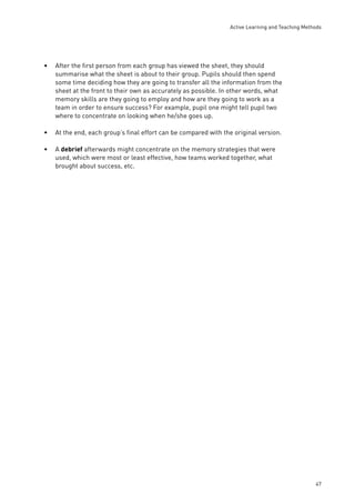 Active Learning and Teaching Methods 
47 
• After the fi rst person from each group has viewed the sheet, they should 
summarise what the sheet is about to their group. Pupils should then spend 
some time deciding how they are going to transfer all the information from the 
sheet at the front to their own as accurately as possible. In other words, what 
memory skills are they going to employ and how are they going to work as a 
team in order to ensure success? For example, pupil one might tell pupil two 
where to concentrate on looking when he/she goes up. 
• At the end, each group’s fi nal effort can be compared with the original version. 
• A debrief afterwards might concentrate on the memory strategies that were 
used, which were most or least effective, how teams worked together, what 
brought about success, etc. 
 