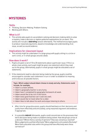 Active Learning and Teaching Methods 
51 
MYSTERIES 
Skills 
Thinking, Decision-Making, Problem-Solving 
Working with Others 
What is it? 
This activity asks pupils to use problem-solving and decision-making skills to solve 
a mystery, make a decision or explore potential explanations for an event. This 
activity will include a debriefi ng session afterwards. The method encourages pupils 
to produce reasoned arguments, based on knowledge and understanding of an 
issue, as well as sound evidence. 
Implications for classroom layout 
This activity might be undertaken in a large group with pupils sitting in a circle or 
semi-circle, or in small groups around a desk. 
How does it work? 
1. Pupils are given a set of 10 to 20 statements about a particular issue. If this is a 
whole-class activity, each pupil might be given one statement which they read 
out to the group. Alternatively, pupils in small groups might be allocated a set of 
statements. 
2. If the statements lead to a decision being made by the group, pupils could be 
encouraged to consider each statement in turn in order to establish its meaning 
and to discuss all possible factors. 
• After time for group discussion, pupils should feed back on their decisions and 
justify them effectively and articulately, using reasoned argument and evidence, 
if appropriate. 
• In a possible debrief afterwards, pupils could concentrate on the processes that 
led to decisions being made or problems being solved. How did groups arrive at 
a decision? Where there a variety of opinions? How was consensus reached? 
Were judgements justifi ed effectively? Were judgements articulated effectively? 
Were there allocated roles within the group and how effectively were these 
carried out? 
•• 
• 
• 
Topic: Which subject should Adam choose to study and why. Statements could 
include, for example, 
Adam is a keen athlete. 
Adam’s geography teacher is very funny. 
Adam hasn’t completed his geography homework all week. 
Adam would like to be rich in the future. 
Adam loves good food but can’t cook very well. 
Adam would like to travel when he is older. 
Adam likes to talk about his work and enjoys listening to others. 
••••••• 
 
