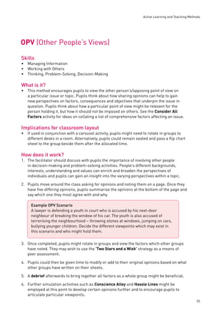 Active Learning and Teaching Methods 
55 
OPV (Other People’s Views) 
Skills 
Managing Information 
Working with Others 
Thinking, Problem-Solving, Decision-Making 
What is it? 
This method encourages pupils to view the other person’s/opposing point of view on 
a particular issue or topic. Pupils think about how sharing opinions can help to gain 
new perspectives on factors, consequences and objectives that underpin the issue in 
question. Pupils think about how a particular point of view might be relevant for the 
person holding it, but how it should not be imposed on others. See the Consider All 
Factors activity for ideas on collating a list of comprehensive factors affecting an issue. 
Implications for classroom layout 
If used in conjunction with a carousel activity, pupils might need to rotate in groups to 
different desks in a room. Alternatively, pupils could remain seated and pass a fl ip chart 
sheet to the group beside them after the allocated time. 
How does it work? 
1. The facilitator should discuss with pupils the importance of involving other people 
in decision-making and problem-solving activities. People’s different backgrounds, 
interests, understanding and values can enrich and broaden the perspectives of 
individuals and pupils can gain an insight into the varying perspectives within a topic. 
2. Pupils move around the class asking for opinions and noting them on a page. Once they 
have fi ve differing opinions, pupils summarise the opinions at the bottom of the page and 
say which one they most agree with and why. 
3. Once completed, pupils might rotate in groups and view the factors which other groups 
have noted. They may wish to use the ‘Two Stars and a Wish’ strategy as a means of 
peer assessment. 
4. Pupils could then be given time to modify or add to their original opinions based on what 
other groups have written on their sheets. 
5. A debrief afterwards to bring together all factors as a whole group might be benefi cial. 
6. Further simulation activities such as Conscience Alley and Hassle Lines might be 
employed at this point to develop certain opinions further and to encourage pupils to 
articulate particular viewpoints. 
••• 
• 
• 
Example OPV Scenario 
A lawyer is defending a youth in court who is accused by his next-door 
neighbour of breaking the window of his car. The youth is also accused of 
terrorising the neighbourhood – throwing stones at windows, jumping on cars, 
bullying younger children. Decide the different viewpoints which may exist in 
this scenario and who might hold them. 
 