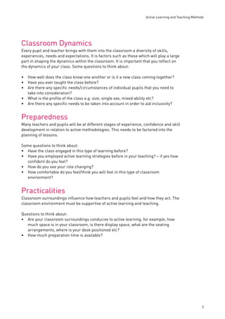 Active Learning and Teaching Methods 
3 
Classroom Dynamics 
Every pupil and teacher brings with them into the classroom a diversity of skills, 
experiences, needs and expectations. It is factors such as these which will play a large 
part in shaping the dynamics within the classroom. It is important that you refl ect on 
the dynamics of your class. Some questions to think about: 
How well does the class know one another or is it a new class coming together? 
Have you ever taught the class before? 
Are there any specifi c needs/circumstances of individual pupils that you need to 
take into consideration? 
What is the profi le of the class e.g. size, single sex, mixed ability etc? 
Are there any specifi c needs to be taken into account in order to aid inclusivity? 
Preparedness 
Many teachers and pupils will be at different stages of experience, confi dence and skill 
development in relation to active methodologies. This needs to be factored into the 
planning of lessons. 
Some questions to think about: 
Have the class engaged in this type of learning before? 
Have you employed active learning strategies before in your teaching? – if yes how 
confi dent do you feel? 
How do you see your role changing? 
How comfortable do you feel/think you will feel in this type of classroom 
environment? 
Practicalities 
Classroom surroundings infl uence how teachers and pupils feel and how they act. The 
classroom environment must be supportive of active learning and teaching. 
Questions to think about: 
Are your classroom surroundings conducive to active learning, for example, how 
much space is in your classroom, is there display space, what are the seating 
arrangements, where is your desk positioned etc? 
How much preparation time is available? 
••• 
•• 
•• 
•• 
• 
• 
 
