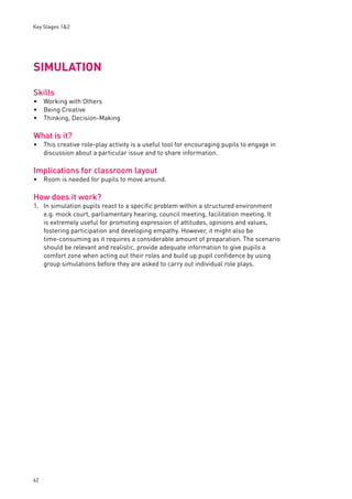 Key Stages 1&2 
SIMULATION 
Skills 
Working with Others 
Being Creative 
Thinking, Decision-Making 
What is it? 
This creative role-play activity is a useful tool for encouraging pupils to engage in 
discussion about a particular issue and to share information. 
Implications for classroom layout 
Room is needed for pupils to move around. 
How does it work? 
1. In simulation pupils react to a specifi c problem within a structured environment 
62 
e.g. mock court, parliamentary hearing, council meeting, facilitation meeting. It 
is extremely useful for promoting expression of attitudes, opinions and values, 
fostering participation and developing empathy. However, it might also be 
time-consuming as it requires a considerable amount of preparation. The scenario 
should be relevant and realistic, provide adequate information to give pupils a 
comfort zone when acting out their roles and build up pupil confi dence by using 
group simulations before they are asked to carry out individual role plays. 
••• 
• 
• 
 