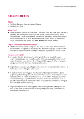 Active Learning and Teaching Methods 
69 
TALKING HEADS 
Skills 
Thinking, Decision-Making, Problem-Solving 
Working with Others 
What is it? 
Any pupil who is familiar with the novel ‘Lord of the Flies’ will know about the conch. 
Whoever was holding the conch could talk uninterrupted without fear of being 
shouted down. This activity, likewise, offers pupils the chance to give their thoughts, 
ideas and opinions on an issue without being interrupted. It also focuses on the 
active listening skills of pupils. See Stick Debate for a similar activity. 
Implications for classroom layout 
The facilitator may wish to seat pupils in a circle or semi-circle. The room must 
therefore have enough space to allow for this. Alternatively, pupils could still sit at 
their desks and the facilitator could pass the conch to people who wish to speak. 
How does it work? 
1. A suitable object is identifi ed as the talking tool. Ideas for a suitable object 
might include objects with heads (hence the title) such as a cuddly toy (obviously 
depending on the age and interests of the pupils!!) or a puppet. A hat which pupils 
can put on when it is their turn may be an alternative. 
2. Pupils hold discussions around a particular issue. The only person who is allowed to 
talk is the person holding the talking tool. 
3. It is advisable not to simply pass the object around one person at a time. Some 
pupils might be thinking so much about what they are going to say when their turn 
comes that they do not listen to what is being said by others. This activity will not 
work as effectively if pupils feel nervous or even intimidated. The object could be 
placed in a central place and returned there once people have fi nished speaking so 
that somebody else can pick it up. 
4. Pupils should instead be encouraged to listen carefully to what is being said and 
then, if they wish, to comment constructively and progressively, thus enhancing 
their active-listening skills. 
•• 
• 
• 
 