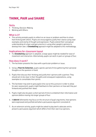 Key Stages 1&2 
THINK, PAIR and SHARE 
Skills 
Thinking, Decision-Making 
Working with Others 
What is it? 
This activity prompts pupils to refl ect on an issue or problem and then to share 
that thinking with others. Pupils are encouraged to justify their stance using clear 
examples and clarity of thought and expression. Pupils extend their conceptual 
understanding of a topic and gain practice in using other people’s opinions to 
develop their own. A Snowballing approach might be adopted to this methodology. 
Implications for classroom layout 
If a Snowballing approach is adopted, a large space might be needed for ease of 
movement and interaction. Alternatively, pupils can work in pairs or groups of four. 
How does it work? 
1. The facilitator presents the class with a particular problem or issue. 
2. Using a Post-Its Collection, pupils spend a period of time gathering their personal 
70 
thoughts on the question in hand. 
3. Pupils then discuss their thinking and justify their opinions with a partner. They 
should aim to be clear in their thoughts and consequent explanations, using 
examples to consolidate their points. 
4. The facilitator may wish to give pupils time-out at this juncture in order to allow 
for peer assessment; pupils might feed back to their partners on how well they put 
forward and justifi ed their ideas. 
5. Pupils might also be given a short period of time to embellish their information and 
opinions before moving into larger groups of four. 
6. A debrief afterwards may focus on the structure of pupil arguments, how opinions 
were expressed and justifi ed and what a persuasive argument consisted of. 
7. As an extension activity, pupils might be asked to play devil’s advocate and to 
present a persuasive argument which differs from their own true opinions. 
•• 
• 
• 
 