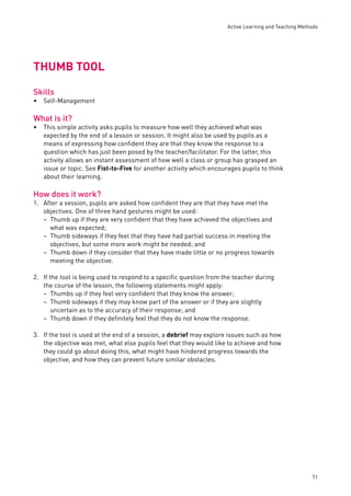 Active Learning and Teaching Methods 
71 
THUMB TOOL 
Skills 
Self-Management 
What is it? 
This simple activity asks pupils to measure how well they achieved what was 
expected by the end of a lesson or session. It might also be used by pupils as a 
means of expressing how confi dent they are that they know the response to a 
question which has just been posed by the teacher/facilitator. For the latter, this 
activity allows an instant assessment of how well a class or group has grasped an 
issue or topic. See Fist-to-Five for another activity which encourages pupils to think 
about their learning. 
How does it work? 
1. After a session, pupils are asked how confi dent they are that they have met the 
objectives. One of three hand gestures might be used: 
Thumb up if they are very confi dent that they have achieved the objectives and 
what was expected; 
Thumb sideways if they feel that they have had partial success in meeting the 
objectives, but some more work might be needed; and 
Thumb down if they consider that they have made little or no progress towards 
meeting the objective. 
2. If the tool is being used to respond to a specifi c question from the teacher during 
the course of the lesson, the following statements might apply: 
Thumbs up if they feel very confi dent that they know the answer; 
Thumb sideways if they may know part of the answer or if they are slightly 
uncertain as to the accuracy of their response; and 
Thumb down if they defi nitely feel that they do not know the response. 
3. If the tool is used at the end of a session, a debrief may explore issues such as how 
the objective was met, what else pupils feel that they would like to achieve and how 
they could go about doing this, what might have hindered progress towards the 
objective, and how they can prevent future similar obstacles. 
• 
• 
– 
– 
– 
–– 
– 
 
