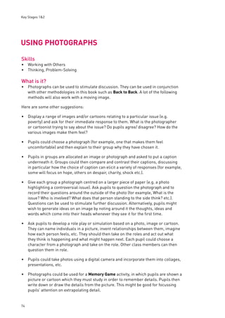 Key Stages 1&2 
USING PHOTOGRAPHS 
Skills 
Working with Others 
Thinking, Problem-Solving 
What is it? 
74 
Photographs can be used to stimulate discussion. They can be used in conjunction 
with other methodologies in this book such as Back to Back. A lot of the following 
methods will also work with a moving image. 
Here are some other suggestions: 
Display a range of images and/or cartoons relating to a particular issue (e.g. 
poverty) and ask for their immediate response to them. What is the photographer 
or cartoonist trying to say about the issue? Do pupils agree/ disagree? How do the 
various images make them feel? 
Pupils could choose a photograph (for example, one that makes them feel 
uncomfortable) and then explain to their group why they have chosen it. 
Pupils in groups are allocated an image or photograph and asked to put a caption 
underneath it. Groups could then compare and contrast their captions, discussing 
in particular how the choice of caption can elicit a variety of responses (for example, 
some will focus on hope, others on despair, charity, shock etc.). 
Give each group a photograph centred on a larger piece of paper (e.g. a photo 
highlighting a controversial issue). Ask pupils to question the photograph and to 
record their questions around the outside of the photo (for example, What is the 
issue? Who is involved? What does that person standing to the side think? etc.). 
Questions can be used to stimulate further discussion. Alternatively, pupils might 
wish to generate ideas on an image by noting around it the thoughts, ideas and 
words which come into their heads whenever they see it for the fi rst time. 
Ask pupils to develop a role play or simulation based on a photo, image or cartoon. 
They can name individuals in a picture, invent relationships between them, imagine 
how each person feels, etc. They should then take on the roles and act out what 
they think is happening and what might happen next. Each pupil could choose a 
character from a photograph and take on the role. Other class members can then 
question them in role. 
Pupils could take photos using a digital camera and incorporate them into collages, 
presentations, etc. 
Photographs could be used for a Memory Game activity, in which pupils are shown a 
picture or cartoon which they must study in order to remember details. Pupils then 
write down or draw the details from the picture. This might be good for focussing 
pupils’ attention on extrapolating detail. 
•• 
• 
• 
• 
• 
• 
• 
• 
• 
 