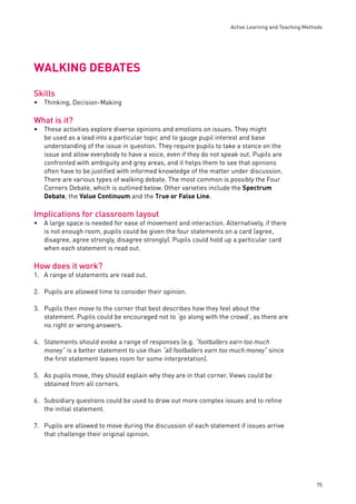 Active Learning and Teaching Methods 
75 
WALKING DEBATES 
Skills 
Thinking, Decision-Making 
What is it? 
These activities explore diverse opinions and emotions on issues. They might 
be used as a lead into a particular topic and to gauge pupil interest and base 
understanding of the issue in question. They require pupils to take a stance on the 
issue and allow everybody to have a voice, even if they do not speak out. Pupils are 
confronted with ambiguity and grey areas, and it helps them to see that opinions 
often have to be justifi ed with informed knowledge of the matter under discussion. 
There are various types of walking debate. The most common is possibly the Four 
Corners Debate, which is outlined below. Other varieties include the Spectrum 
Debate, the Value Continuum and the True or False Line. 
Implications for classroom layout 
A large space is needed for ease of movement and interaction. Alternatively, if there 
is not enough room, pupils could be given the four statements on a card (agree, 
disagree, agree strongly, disagree strongly). Pupils could hold up a particular card 
when each statement is read out. 
How does it work? 
1. A range of statements are read out. 
2. Pupils are allowed time to consider their opinion. 
3. Pupils then move to the corner that best describes how they feel about the 
statement. Pupils could be encouraged not to ‘go along with the crowd’, as there are 
no right or wrong answers. 
4. Statements should evoke a range of responses (e.g. “footballers earn too much 
money” is a better statement to use than “all footballers earn too much money” since 
the fi rst statement leaves room for some interpretation). 
5. As pupils move, they should explain why they are in that corner. Views could be 
obtained from all corners. 
6. Subsidiary questions could be used to draw out more complex issues and to refi ne 
the initial statement. 
7. Pupils are allowed to move during the discussion of each statement if issues arrive 
that challenge their original opinion. 
• 
• 
• 
 