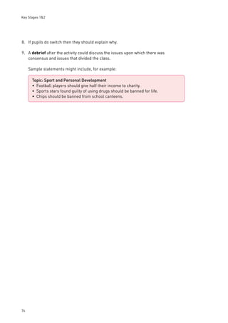 Key Stages 1&2 
8. If pupils do switch then they should explain why. 
9. A debrief after the activity could discuss the issues upon which there was 
76 
consensus and issues that divided the class. 
Sample statements might include, for example: 
Topic: Sport and Personal Development 
Football players should give half their income to charity. 
Sports stars found guilty of using drugs should be banned for life. 
Chips should be banned from school canteens. 
••• 
 