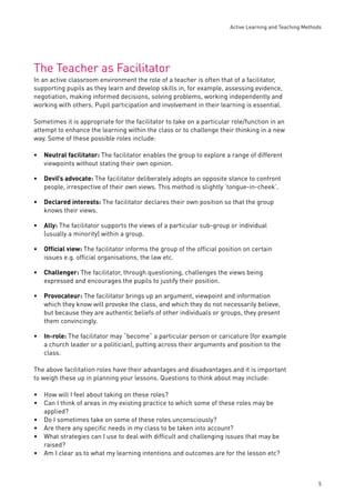 Active Learning and Teaching Methods 
5 
The Teacher as Facilitator 
In an active classroom environment the role of a teacher is often that of a facilitator, 
supporting pupils as they learn and develop skills in, for example, assessing evidence, 
negotiation, making informed decisions, solving problems, working independently and 
working with others. Pupil participation and involvement in their learning is essential. 
Sometimes it is appropriate for the facilitator to take on a particular role/function in an 
attempt to enhance the learning within the class or to challenge their thinking in a new 
way. Some of these possible roles include: 
Neutral facilitator: The facilitator enables the group to explore a range of different 
viewpoints without stating their own opinion. 
Devil’s advocate: The facilitator deliberately adopts an opposite stance to confront 
people, irrespective of their own views. This method is slightly ‘tongue-in-cheek’. 
Declared interests: The facilitator declares their own position so that the group 
knows their views. 
Ally: The facilitator supports the views of a particular sub-group or individual 
(usually a minority) within a group. 
Offi cial view: The facilitator informs the group of the offi cial position on certain 
issues e.g. offi cial organisations, the law etc. 
Challenger: The facilitator, through questioning, challenges the views being 
expressed and encourages the pupils to justify their position. 
Provocateur: The facilitator brings up an argument, viewpoint and information 
which they know will provoke the class, and which they do not necessarily believe, 
but because they are authentic beliefs of other individuals or groups, they present 
them convincingly. 
In-role: The facilitator may “become” a particular person or caricature (for example 
a church leader or a politician), putting across their arguments and position to the 
class. 
The above facilitation roles have their advantages and disadvantages and it is important 
to weigh these up in planning your lessons. Questions to think about may include: 
How will I feel about taking on these roles? 
Can I think of areas in my existing practice to which some of these roles may be 
applied? 
Do I sometimes take on some of these roles unconsciously? 
Are there any specifi c needs in my class to be taken into account? 
What strategies can I use to deal with diffi cult and challenging issues that may be 
raised? 
Am I clear as to what my learning intentions and outcomes are for the lesson etc? 
• 
• 
• 
• 
• 
• 
• 
• 
•• 
••• 
• 
 