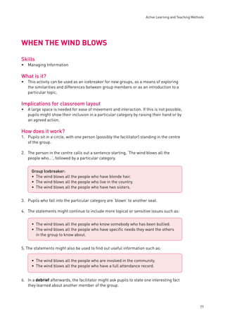 Active Learning and Teaching Methods 
77 
WHEN THE WIND BLOWS 
Skills 
Managing Information 
What is it? 
This activity can be used as an icebreaker for new groups, as a means of exploring 
the similarities and differences between group members or as an introduction to a 
particular topic. 
Implications for classroom layout 
A large space is needed for ease of movement and interaction. If this is not possible, 
pupils might show their inclusion in a particular category by raising their hand or by 
an agreed action. 
How does it work? 
1. Pupils sit in a circle, with one person (possibly the facilitator) standing in the centre 
of the group. 
2. The person in the centre calls out a sentence starting, ‘The wind blows all the 
people who…’, followed by a particular category. 
3. Pupils who fall into the particular category are ‘blown’ to another seat. 
4. The statements might continue to include more topical or sensitive issues such as: 
5. The statements might also be used to fi nd out useful information such as: 
6. In a debrief afterwards, the facilitator might ask pupils to state one interesting fact 
they learned about another member of the group. 
• 
• 
• 
Group Icebreaker: 
The wind blows all the people who have blonde hair. 
The wind blows all the people who live in the country. 
The wind blows all the people who have two sisters. 
••• 
The wind blows all the people who know somebody who has been bullied. 
The wind blows all the people who have specifi c needs they want the others 
in the group to know about. 
•• 
The wind blows all the people who are involved in the community. 
The wind blows all the people who have a full attendance record. 
•• 
 