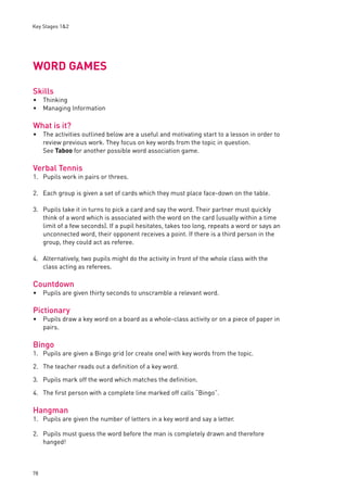 Key Stages 1&2 
WORD GAMES 
Skills 
Thinking 
Managing Information 
What is it? 
The activities outlined below are a useful and motivating start to a lesson in order to 
review previous work. They focus on key words from the topic in question. 
See Taboo for another possible word association game. 
Verbal Tennis 
1. Pupils work in pairs or threes. 
2. Each group is given a set of cards which they must place face-down on the table. 
3. Pupils take it in turns to pick a card and say the word. Their partner must quickly 
78 
think of a word which is associated with the word on the card (usually within a time 
limit of a few seconds). If a pupil hesitates, takes too long, repeats a word or says an 
unconnected word, their opponent receives a point. If there is a third person in the 
group, they could act as referee. 
4. Alternatively, two pupils might do the activity in front of the whole class with the 
class acting as referees. 
Countdown 
Pupils are given thirty seconds to unscramble a relevant word. 
Pictionary 
Pupils draw a key word on a board as a whole-class activity or on a piece of paper in 
pairs. 
Bingo 
1. Pupils are given a Bingo grid (or create one) with key words from the topic. 
2. The teacher reads out a defi nition of a key word. 
3. Pupils mark off the word which matches the defi nition. 
4. The fi rst person with a complete line marked off calls “Bingo”. 
Hangman 
1. Pupils are given the number of letters in a key word and say a letter. 
2. Pupils must guess the word before the man is completely drawn and therefore 
hanged! 
•• 
• 
• 
• 
 