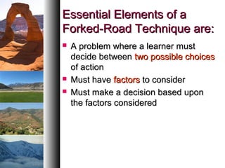 Essential Elements of aEssential Elements of a
Forked-Road Technique are:Forked-Road Technique are:
 A problem where a learner mustA problem where a learner must
decide betweendecide between two possible choicestwo possible choices
of actionof action
 Must haveMust have factorsfactors to considerto consider
 Must make a decision based uponMust make a decision based upon
the factors consideredthe factors considered
 