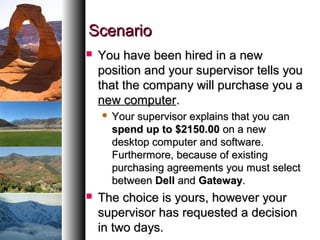 ScenarioScenario
 You have been hired in a newYou have been hired in a new
position and your supervisor tells youposition and your supervisor tells you
that the company will purchase you athat the company will purchase you a
new computernew computer..
 Your supervisor explains that you canYour supervisor explains that you can
spend up to $2150.00spend up to $2150.00 on a newon a new
desktop computer and software.desktop computer and software.
Furthermore, because of existingFurthermore, because of existing
purchasing agreements you must selectpurchasing agreements you must select
betweenbetween DellDell andand GatewayGateway..
 The choice is yours, however yourThe choice is yours, however your
supervisor has requested a decisionsupervisor has requested a decision
in two days.in two days.
 