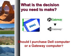 What is the decisionWhat is the decision
you need to make?you need to make?
Should I purchase Dell computer
or a Gateway computer?
 