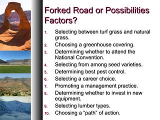 Forked Road or PossibilitiesForked Road or Possibilities
Factors?Factors?
1.1. Selecting between turf grass and naturalSelecting between turf grass and natural
grass.grass.
2.2. Choosing a greenhouse covering.Choosing a greenhouse covering.
3.3. Determining whether to attend theDetermining whether to attend the
National Convention.National Convention.
4.4. Selecting from among seed varieties.Selecting from among seed varieties.
5.5. Determining best pest control.Determining best pest control.
6.6. Selecting a career choice.Selecting a career choice.
7.7. Promoting a management practice.Promoting a management practice.
8.8. Determining whether to invest in newDetermining whether to invest in new
equipment.equipment.
9.9. Selecting lumber types.Selecting lumber types.
10.10. Choosing a “path” of action.Choosing a “path” of action.
 