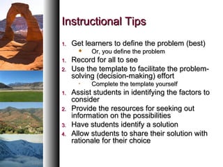 Instructional TipsInstructional Tips
1.1. Get learners to define the problem (best)Get learners to define the problem (best)
 Or, you define the problemOr, you define the problem
1.1. Record for all to seeRecord for all to see
2.2. Use the template to facilitate the problem-Use the template to facilitate the problem-
solving (decision-making) effortsolving (decision-making) effort
• Complete the template yourselfComplete the template yourself
1.1. Assist students in identifying the factors toAssist students in identifying the factors to
considerconsider
2.2. Provide the resources for seeking outProvide the resources for seeking out
information on the possibilitiesinformation on the possibilities
3.3. Have students identify a solutionHave students identify a solution
4.4. Allow students to share their solution withAllow students to share their solution with
rationale for their choicerationale for their choice
 