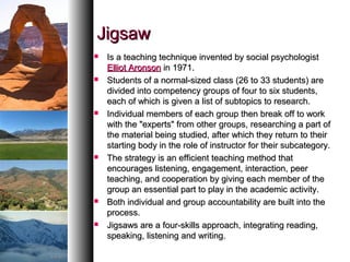 JigsawJigsaw
 Is a teaching technique invented by social psychologistIs a teaching technique invented by social psychologist
Elliot AronsonElliot Aronson in 1971.in 1971.
 Students of a normal-sized class (26 to 33 students) areStudents of a normal-sized class (26 to 33 students) are
divided into competency groups of four to six students,divided into competency groups of four to six students,
each of which is given a list of subtopics to research.each of which is given a list of subtopics to research.
 Individual members of each group then break off to workIndividual members of each group then break off to work
with the "experts" from other groups, researching a part ofwith the "experts" from other groups, researching a part of
the material being studied, after which they return to theirthe material being studied, after which they return to their
starting body in the role of instructor for their subcategory.starting body in the role of instructor for their subcategory.
 The strategy is an efficient teaching method thatThe strategy is an efficient teaching method that
encourages listening, engagement, interaction, peerencourages listening, engagement, interaction, peer
teaching, and cooperation by giving each member of theteaching, and cooperation by giving each member of the
group an essential part to play in the academic activity.group an essential part to play in the academic activity.
 Both individual and group accountability are built into theBoth individual and group accountability are built into the
process.process.
 Jigsaws are a four-skills approach, integrating reading,Jigsaws are a four-skills approach, integrating reading,
speaking, listening and writing.speaking, listening and writing.
 