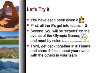 Let’s Try itLet’s Try it
 You have each been given aYou have each been given a
 First, all the #’s get into teamsFirst, all the #’s get into teams 11
 Second, you will be ‘experts’ on theSecond, you will be ‘experts’ on the
events of the Olympic Gamesevents of the Olympic Games
and meet by colorand meet by color ((blueblue,, orangeorange,, purplepurple,, yellowyellow))
 Third, get back together in # TeamsThird, get back together in # Teams
and share 4 facts about your eventand share 4 facts about your event
with the others in your teamwith the others in your team
 