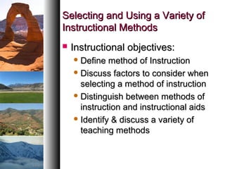 Selecting and Using a Variety ofSelecting and Using a Variety of
Instructional MethodsInstructional Methods
 Instructional objectives:Instructional objectives:
 Define method of InstructionDefine method of Instruction
 Discuss factors to consider whenDiscuss factors to consider when
selecting a method of instructionselecting a method of instruction
 Distinguish between methods ofDistinguish between methods of
instruction and instructional aidsinstruction and instructional aids
 Identify & discuss a variety ofIdentify & discuss a variety of
teaching methodsteaching methods
 