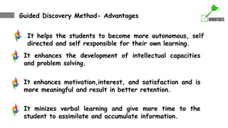 Guided Discovery Method- Advantages
It helps the students to become more autonomous, self
directed and self responsible for their own learning.
It enhances the development of intellectual capacities
and problem solving.
It enhances motivation,interest, and satisfaction and is
more meaningful and result in better retention.
It minizes verbal learning and give more time to the
student to assimilate and accumulate information.
 