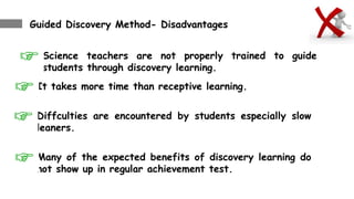 Guided Discovery Method- Disadvantages
Science teachers are not properly trained to guide
students through discovery learning.
It takes more time than receptive learning.
Diffculties are encountered by students especially slow
leaners.
Many of the expected benefits of discovery learning do
not show up in regular achievement test.
 
