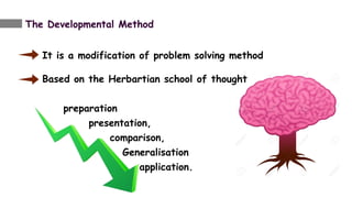 The Developmental Method
It is a modification of problem solving method
Based on the Herbartian school of thought
preparation
presentation,
comparison,
Generalisation
application.
 