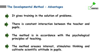 The Developmental Method - Advantages
It gives training in the solution of problems.
There is constant interaction between the teacher and
pupils.
The method is in accordance with the psychological
principles of teaching.
The method arouses interest, stimulates thinking and
cultivate scientific attitude in pupils.
 