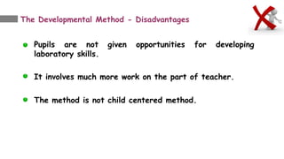 The Developmental Method - Disadvantages
Pupils are not given opportunities for developing
laboratory skills.
It involves much more work on the part of teacher.
The method is not child centered method.
 