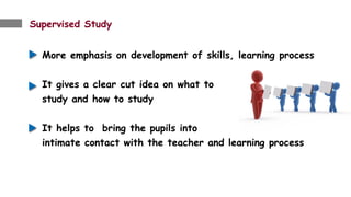 Supervised Study
More emphasis on development of skills, learning process
It gives a clear cut idea on what to
study and how to study
It helps to bring the pupils into
intimate contact with the teacher and learning process
.
 