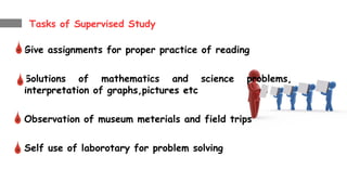 Tasks of Supervised Study
Give assignments for proper practice of reading
Solutions of mathematics and science problems,
interpretation of graphs,pictures etc
Observation of museum meterials and field trips
Self use of laborotary for problem solving
 